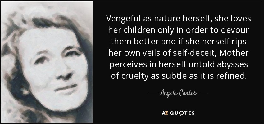 Vengeful as nature herself, she loves her children only in order to devour them better and if she herself rips her own veils of self-deceit, Mother perceives in herself untold abysses of cruelty as subtle as it is refined. - Angela Carter