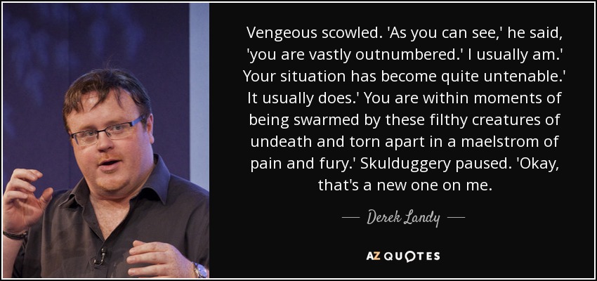 Vengeous scowled. 'As you can see,' he said, 'you are vastly outnumbered.' I usually am.' Your situation has become quite untenable.' It usually does.' You are within moments of being swarmed by these filthy creatures of undeath and torn apart in a maelstrom of pain and fury.' Skulduggery paused. 'Okay, that's a new one on me. - Derek Landy