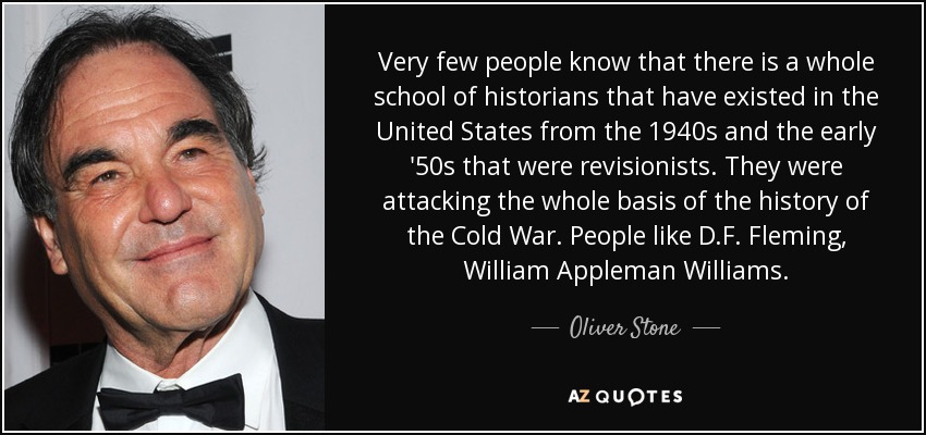 Muy poca gente sabe que hay toda una escuela de historiadores que han existido en Estados Unidos desde los años 40 y principios de los 50 que eran revisionistas. Estaban atacando toda la base de la historia de la Guerra Fría. Gente como D.F. Fleming, William Appleman Williams. - Oliver Stone