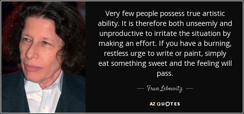 Very few people possess true artistic ability. It is therefore both unseemly and unproductive to irritate the situation by making an effort. If you have a burning, restless urge to write or paint, simply eat something sweet and the feeling will pass. - Fran Lebowitz
