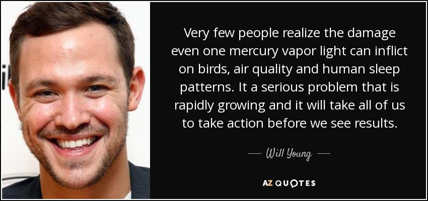 Very few people realize the damage even one mercury vapor light can inflict on birds, air quality and human sleep patterns. It a serious problem that is rapidly growing and it will take all of us to take action before we see results. - Will Young