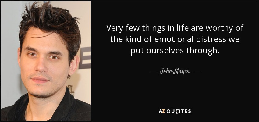 Very few things in life are worthy of the kind of emotional distress we put ourselves through. - John Mayer