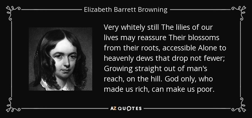 Muy blancos todavía Los lirios de nuestras vidas pueden reasegurar Sus flores desde sus raíces, accesibles Solos a los rocíos celestiales que no caen menos; Creciendo directamente fuera del alcance del hombre, en la colina. Sólo Dios, que nos hizo ricos, puede hacernos pobres. - Elizabeth Barrett Browning