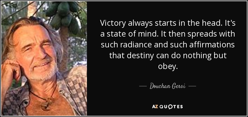 Victory always starts in the head. It's a state of mind. It then spreads with such radiance and such affirmations that destiny can do nothing but obey. - Douchan Gersi