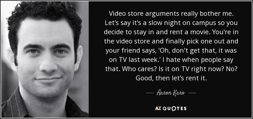 Video store arguments really bother me. Let's say it's a slow night on campus so you decide to stay in and rent a movie. You're in the video store and finally pick one out and your friend says, 'Oh, don't get that, it was on TV last week.' I hate when people say that. Who cares? Is it on TV right now? No? Good, then let's rent it. - Aaron Karo