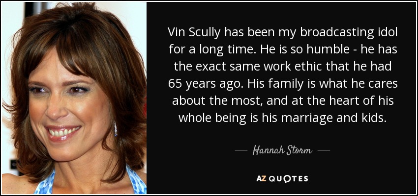 Vin Scully has been my broadcasting idol for a long time. He is so humble - he has the exact same work ethic that he had 65 years ago. His family is what he cares about the most, and at the heart of his whole being is his marriage and kids. - Hannah Storm