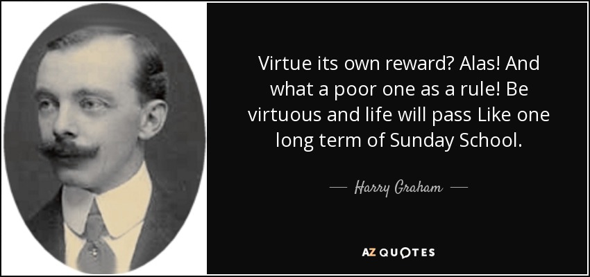 Virtue its own reward? Alas! And what a poor one as a rule! Be virtuous and life will pass Like one long term of Sunday School. - Harry Graham