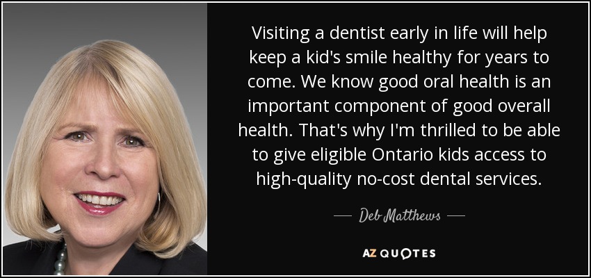 Visiting a dentist early in life will help keep a kid's smile healthy for years to come. We know good oral health is an important component of good overall health. That's why I'm thrilled to be able to give eligible Ontario kids access to high-quality no-cost dental services. - Deb Matthews