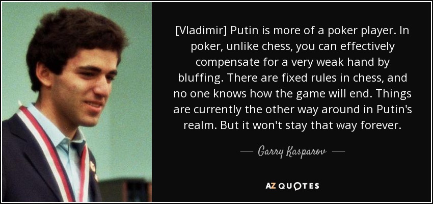 [Vladimir] Putin is more of a poker player. In poker, unlike chess, you can effectively compensate for a very weak hand by bluffing. There are fixed rules in chess, and no one knows how the game will end. Things are currently the other way around in Putin's realm. But it won't stay that way forever. - Garry Kasparov