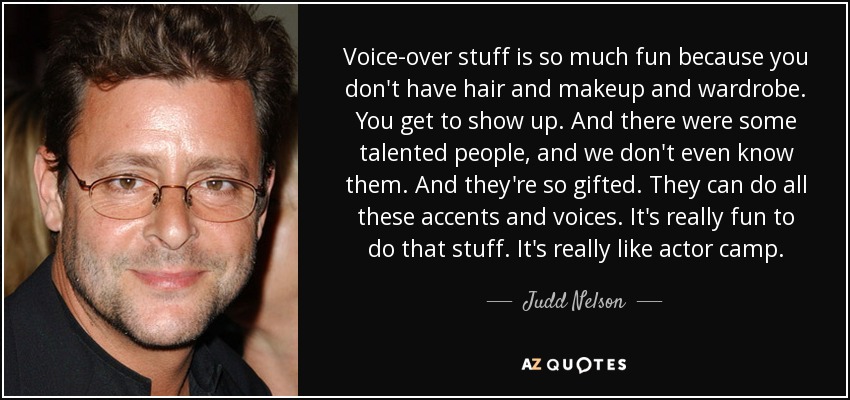 Voice-over stuff is so much fun because you don't have hair and makeup and wardrobe. You get to show up. And there were some talented people, and we don't even know them. And they're so gifted. They can do all these accents and voices. It's really fun to do that stuff. It's really like actor camp. - Judd Nelson