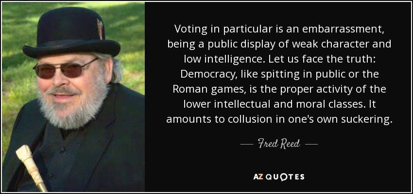 Voting in particular is an embarrassment, being a public display of weak character and low intelligence. Let us face the truth: Democracy, like spitting in public or the Roman games, is the proper activity of the lower intellectual and moral classes. It amounts to collusion in one's own suckering. - Fred Reed