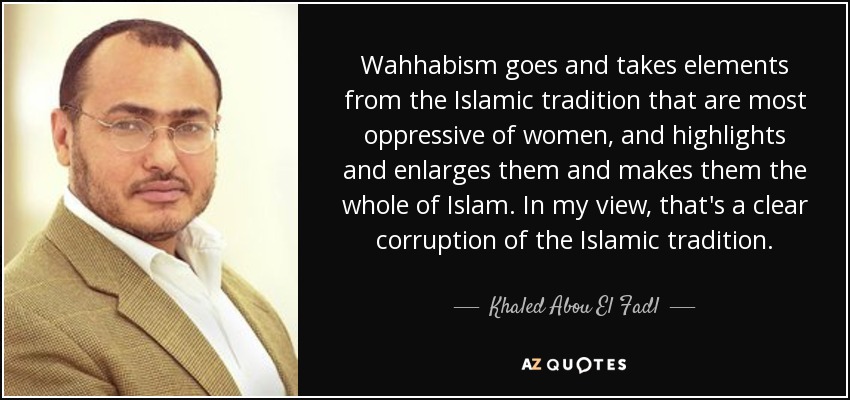 Wahhabism goes and takes elements from the Islamic tradition that are most oppressive of women, and highlights and enlarges them and makes them the whole of Islam. In my view, that's a clear corruption of the Islamic tradition. - Khaled Abou El Fadl