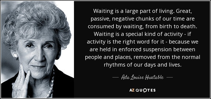 Waiting is a large part of living. Great, passive, negative chunks of our time are consumed by waiting, from birth to death. Waiting is a special kind of activity - if activity is the right word for it - because we are held in enforced suspension between people and places, removed from the normal rhythms of our days and lives. - Ada Louise Huxtable