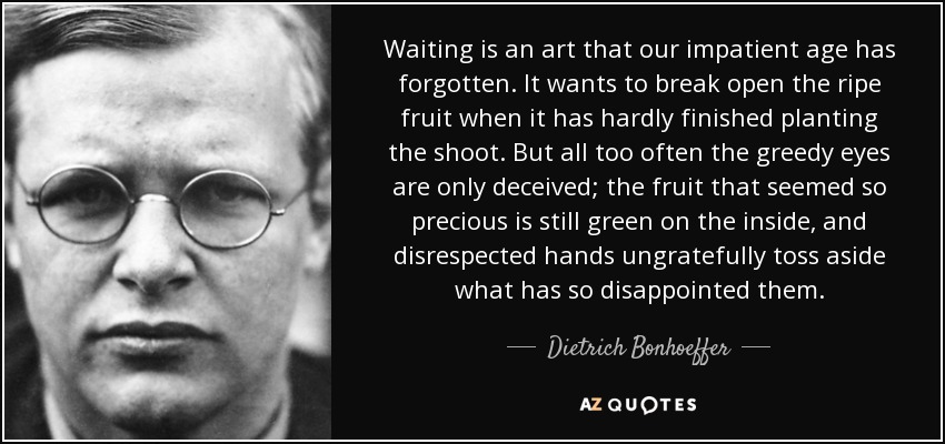 Waiting is an art that our impatient age has forgotten. It wants to break open the ripe fruit when it has hardly finished planting the shoot. But all too often the greedy eyes are only deceived; the fruit that seemed so precious is still green on the inside, and disrespected hands ungratefully toss aside what has so disappointed them. - Dietrich Bonhoeffer