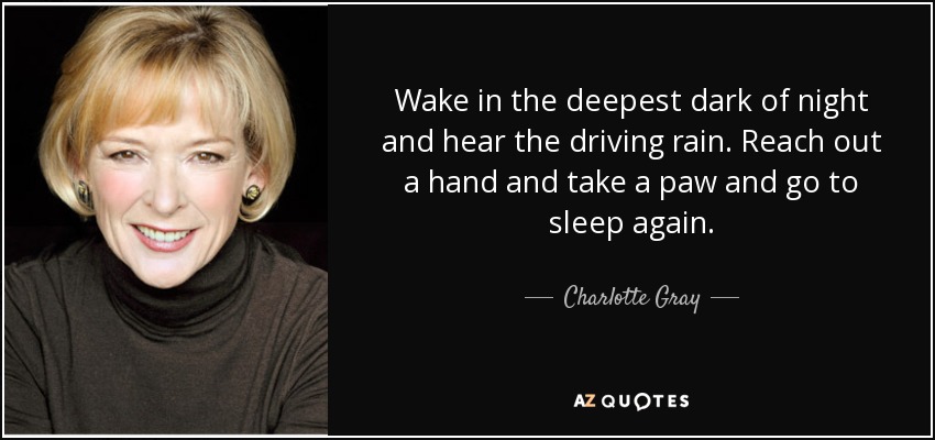 Wake in the deepest dark of night and hear the driving rain. Reach out a hand and take a paw and go to sleep again. - Charlotte Gray