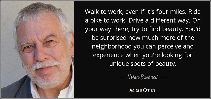 Walk to work, even if it's four miles. Ride a bike to work. Drive a different way. On your way there, try to find beauty. You'd be surprised how much more of the neighborhood you can perceive and experience when you're looking for unique spots of beauty. - Nolan Bushnell