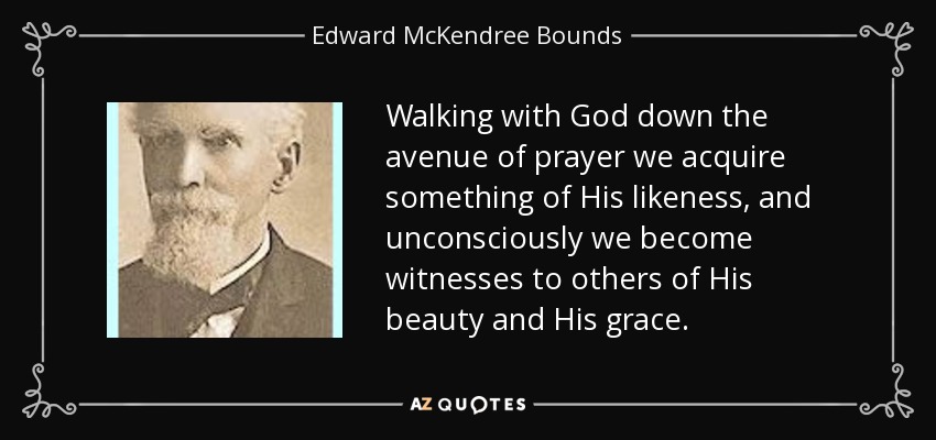 Walking with God down the avenue of prayer we acquire something of His likeness, and unconsciously we become witnesses to others of His beauty and His grace. - Edward McKendree Bounds