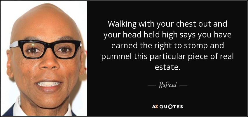 Walking with your chest out and your head held high says you have earned the right to stomp and pummel this particular piece of real estate. - RuPaul