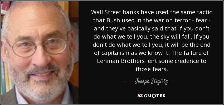 Wall Street banks have used the same tactic that Bush used in the war on terror - fear - and they've basically said that if you don't do what we tell you, the sky will fall. If you don't do what we tell you, it will be the end of capitalism as we know it. The failure of Lehman Brothers lent some credence to those fears. - Joseph Stiglitz