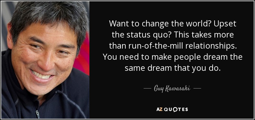 Want to change the world? Upset the status quo? This takes more than run-of-the-mill relationships. You need to make people dream the same dream that you do. - Guy Kawasaki