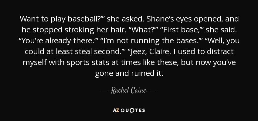 Want to play baseball?’” she asked. Shane’s eyes opened, and he stopped stroking her hair. “What?’” “First base,’” she said. “You’re already there.’” “I’m not running the bases.’” “Well, you could at least steal second.’” “Jeez, Claire. I used to distract myself with sports stats at times like these, but now you’ve gone and ruined it. - Rachel Caine