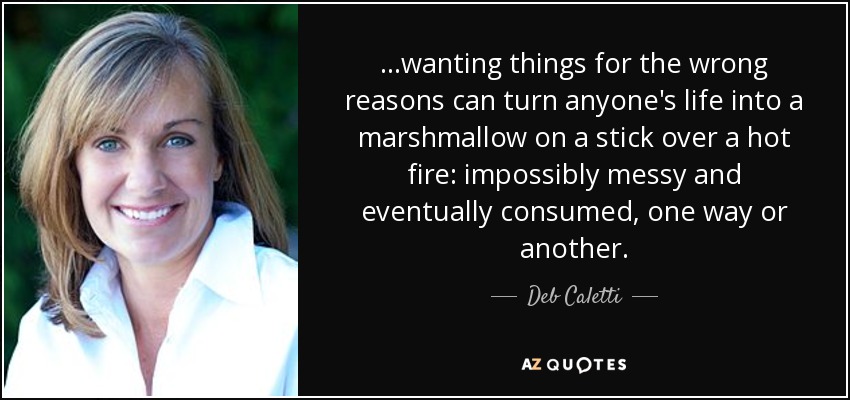 ...wanting things for the wrong reasons can turn anyone's life into a marshmallow on a stick over a hot fire: impossibly messy and eventually consumed, one way or another. - Deb Caletti