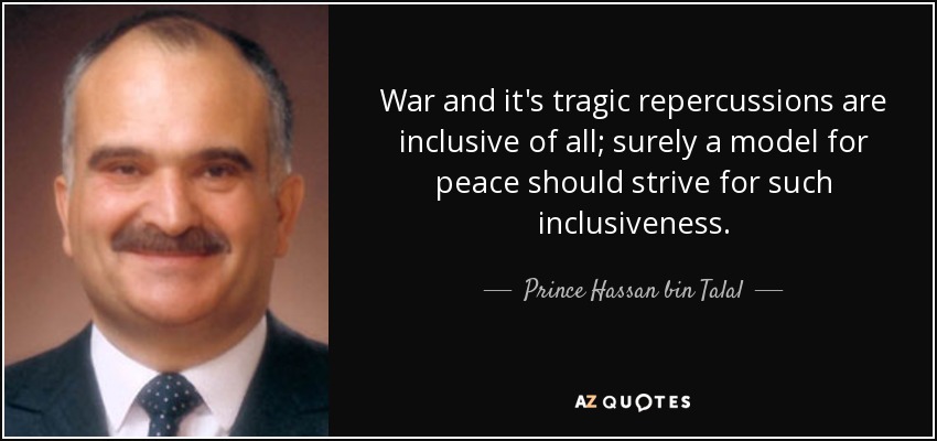 War and it's tragic repercussions are inclusive of all; surely a model for peace should strive for such inclusiveness. - Prince Hassan bin Talal