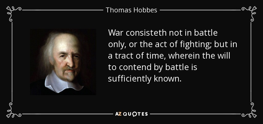 War consisteth not in battle only, or the act of fighting; but in a tract of time, wherein the will to contend by battle is sufficiently known. - Thomas Hobbes