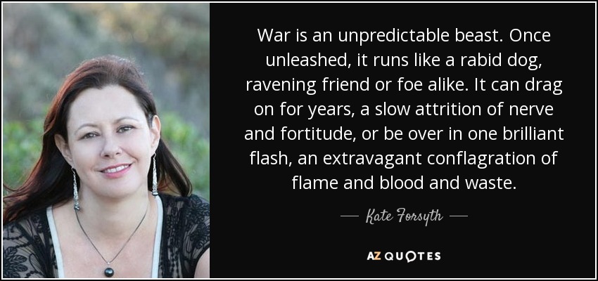 War is an unpredictable beast. Once unleashed, it runs like a rabid dog, ravening friend or foe alike. It can drag on for years, a slow attrition of nerve and fortitude, or be over in one brilliant flash, an extravagant conflagration of flame and blood and waste. - Kate Forsyth