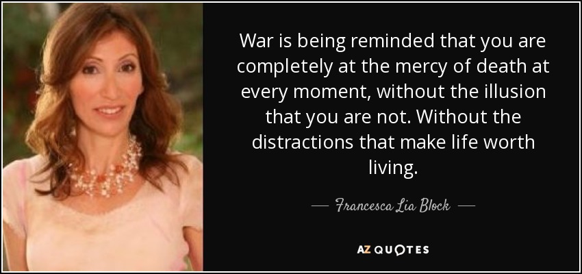 War is being reminded that you are completely at the mercy of death at every moment, without the illusion that you are not. Without the distractions that make life worth living. - Francesca Lia Block