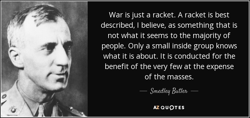 War is just a racket. A racket is best described, I believe, as something that is not what it seems to the majority of people. Only a small inside group knows what it is about. It is conducted for the benefit of the very few at the expense of the masses. - Smedley Butler