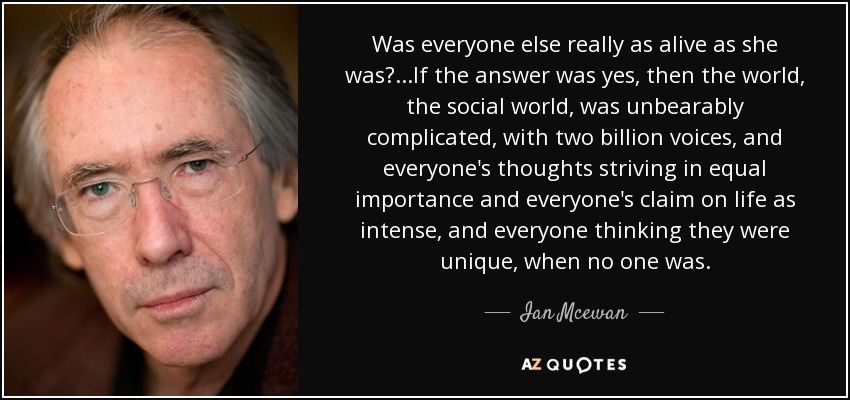 Was everyone else really as alive as she was?...If the answer was yes, then the world, the social world, was unbearably complicated, with two billion voices, and everyone's thoughts striving in equal importance and everyone's claim on life as intense, and everyone thinking they were unique, when no one was. - Ian Mcewan