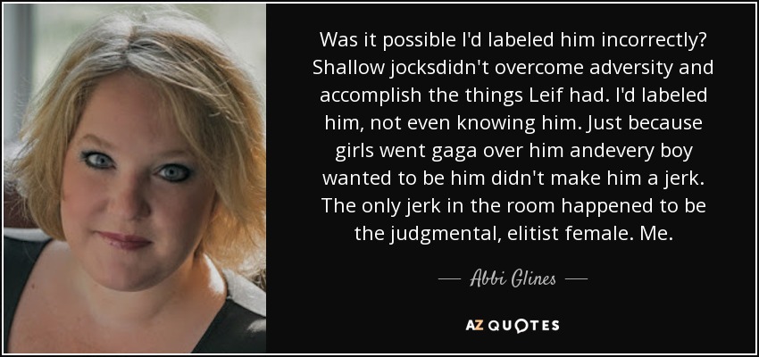 Was it possible I'd labeled him incorrectly? Shallow jocksdidn't overcome adversity and accomplish the things Leif had. I'd labeled him, not even knowing him. Just because girls went gaga over him andevery boy wanted to be him didn't make him a jerk. The only jerk in the room happened to be the judgmental, elitist female. Me. - Abbi Glines