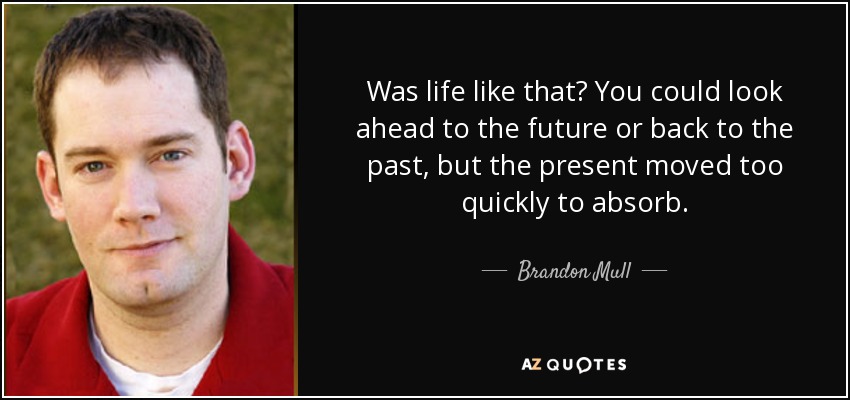 Was life like that? You could look ahead to the future or back to the past, but the present moved too quickly to absorb. - Brandon Mull