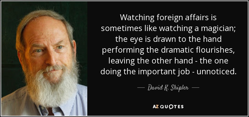 Watching foreign affairs is sometimes like watching a magician; the eye is drawn to the hand performing the dramatic flourishes, leaving the other hand - the one doing the important job - unnoticed. - David K. Shipler