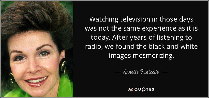 Watching television in those days was not the same experience as it is today. After years of listening to radio, we found the black-and-white images mesmerizing. - Annette Funicello