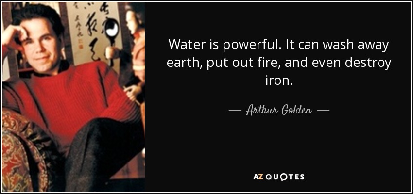 Water is powerful. It can wash away earth, put out fire, and even destroy iron. - Arthur Golden