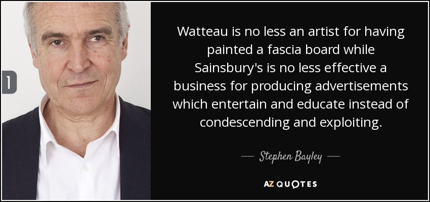 Watteau is no less an artist for having painted a fascia board while Sainsbury's is no less effective a business for producing advertisements which entertain and educate instead of condescending and exploiting. - Stephen Bayley