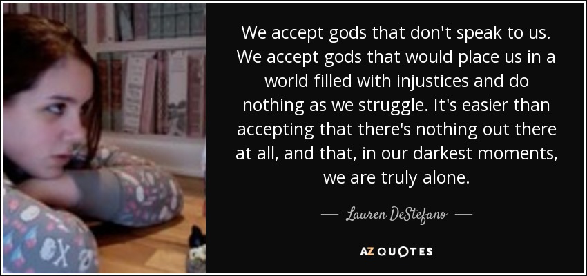 We accept gods that don't speak to us. We accept gods that would place us in a world filled with injustices and do nothing as we struggle. It's easier than accepting that there's nothing out there at all, and that, in our darkest moments, we are truly alone. - Lauren DeStefano