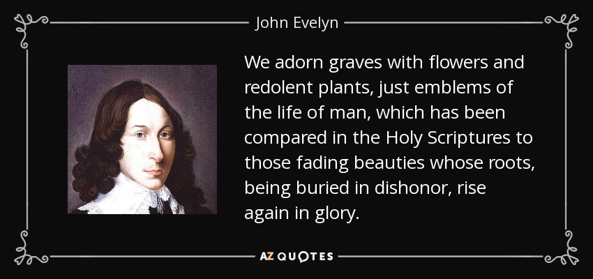 We adorn graves with flowers and redolent plants, just emblems of the life of man, which has been compared in the Holy Scriptures to those fading beauties whose roots, being buried in dishonor, rise again in glory. - John Evelyn
