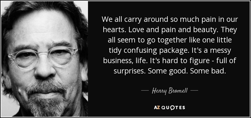Todos llevamos tanto dolor en el corazón. Amor, dolor y belleza. Todos parecen ir juntos como un pequeño paquete ordenado y confuso. La vida es un asunto complicado. Es difícil de entender, llena de sorpresas. Algunas buenas. Algunas malas. - Henry Bromell