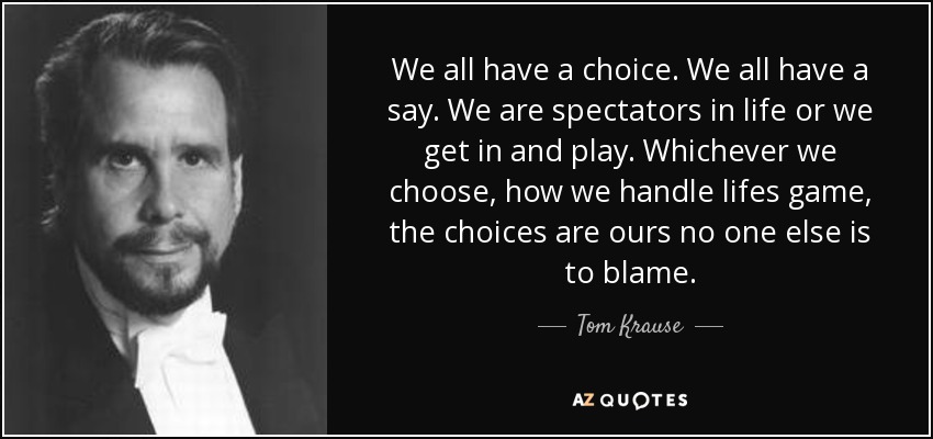 We all have a choice. We all have a say. We are spectators in life or we get in and play. Whichever we choose, how we handle lifes game, the choices are ours no one else is to blame. - Tom Krause