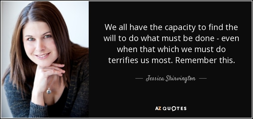 We all have the capacity to find the will to do what must be done - even when that which we must do terrifies us most. Remember this. - Jessica Shirvington