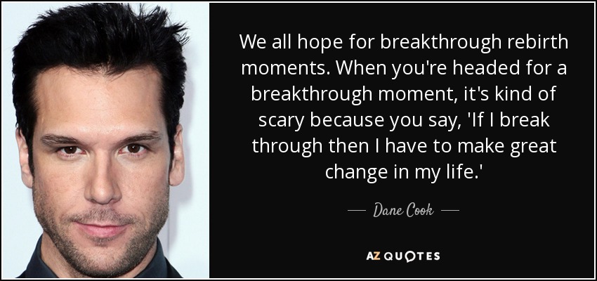 We all hope for breakthrough rebirth moments. When you're headed for a breakthrough moment, it's kind of scary because you say, 'If I break through then I have to make great change in my life.' - Dane Cook