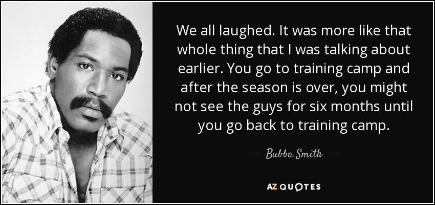 We all laughed. It was more like that whole thing that I was talking about earlier. You go to training camp and after the season is over, you might not see the guys for six months until you go back to training camp. - Bubba Smith