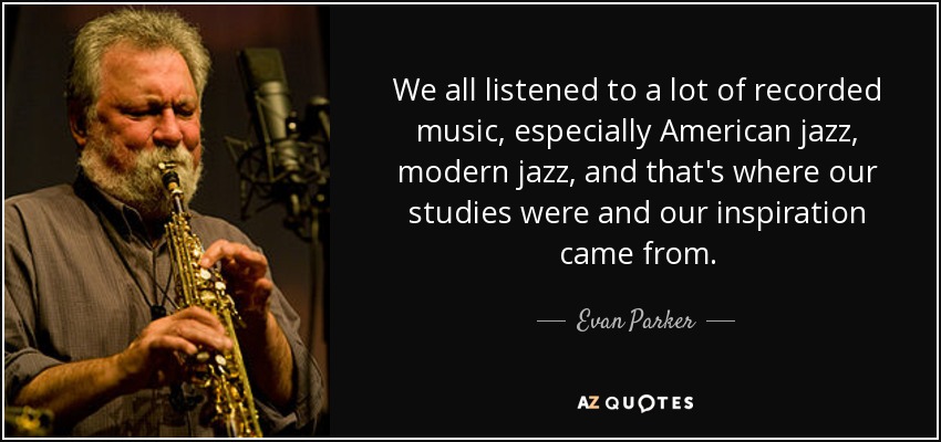 We all listened to a lot of recorded music, especially American jazz, modern jazz, and that's where our studies were and our inspiration came from. - Evan Parker