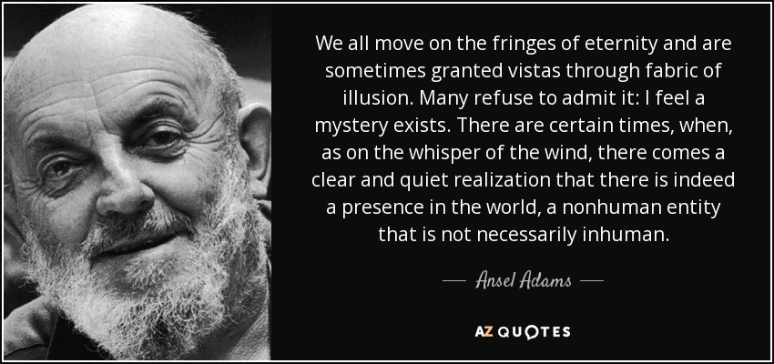 We all move on the fringes of eternity and are sometimes granted vistas through fabric of illusion. Many refuse to admit it: I feel a mystery exists. There are certain times, when, as on the whisper of the wind, there comes a clear and quiet realization that there is indeed a presence in the world, a nonhuman entity that is not necessarily inhuman. - Ansel Adams