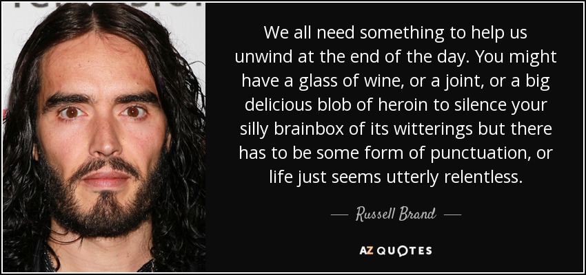 We all need something to help us unwind at the end of the day. You might have a glass of wine, or a joint, or a big delicious blob of heroin to silence your silly brainbox of its witterings but there has to be some form of punctuation, or life just seems utterly relentless. - Russell Brand