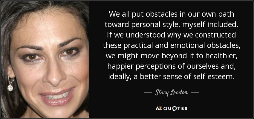 We all put obstacles in our own path toward personal style, myself included. If we understood why we constructed these practical and emotional obstacles, we might move beyond it to healthier, happier perceptions of ourselves and, ideally, a better sense of self-esteem. - Stacy London