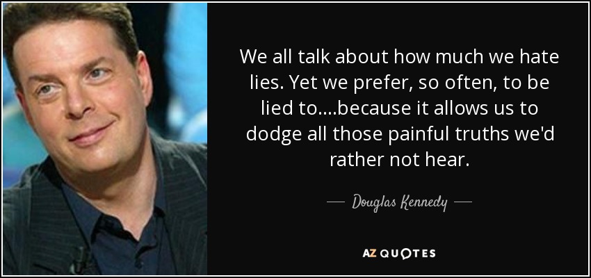 We all talk about how much we hate lies. Yet we prefer, so often, to be lied to....because it allows us to dodge all those painful truths we'd rather not hear. - Douglas Kennedy